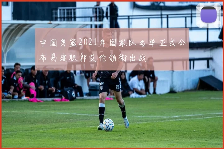 中国男篮2021年国家队名单正式公布易建联郭艾伦领衔出战