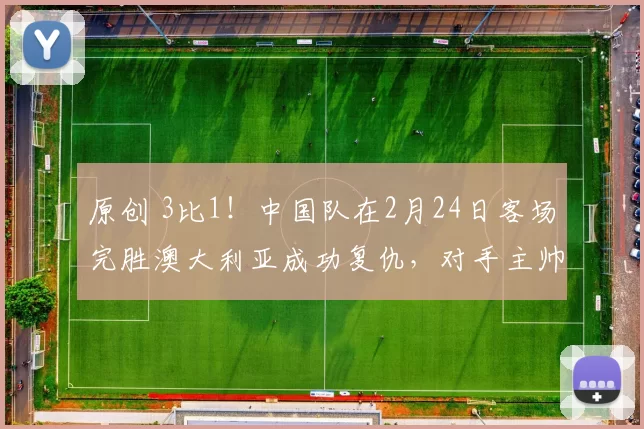 原创 3比1！中国队在2月24日客场完胜澳大利亚成功复仇，对手主帅全程黑脸