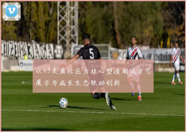以v5美眉社区为核心塑造潮流才艺展示与成长生态联动创新