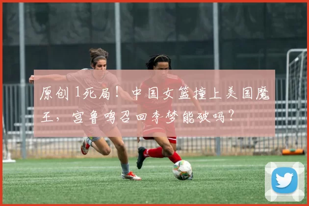 原创 1死局！中国女篮撞上美国魔王，宫鲁鸣召回李梦能破吗？