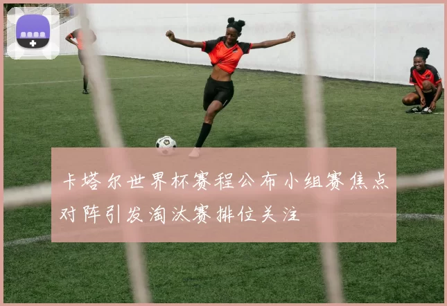卡塔尔世界杯赛程公布小组赛焦点对阵引发淘汰赛排位关注