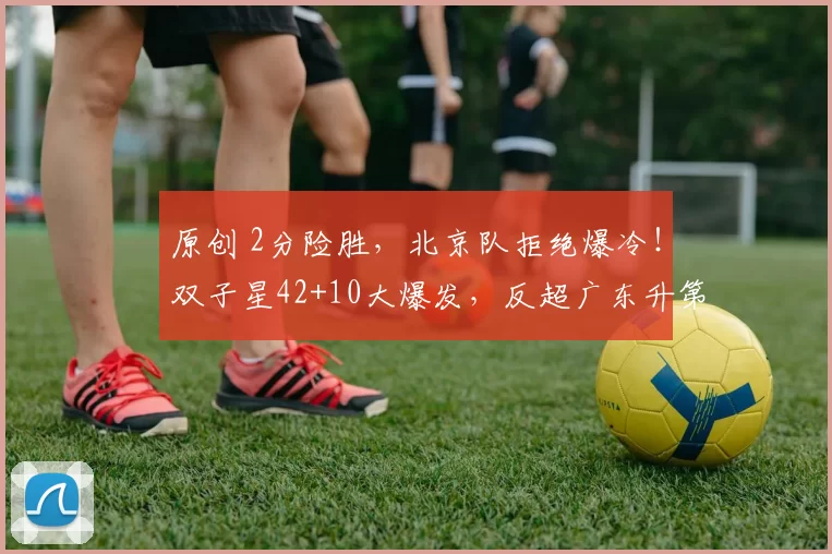 原创 2分险胜，北京队拒绝爆冷！双子星42+10大爆发，反超广东升第3
