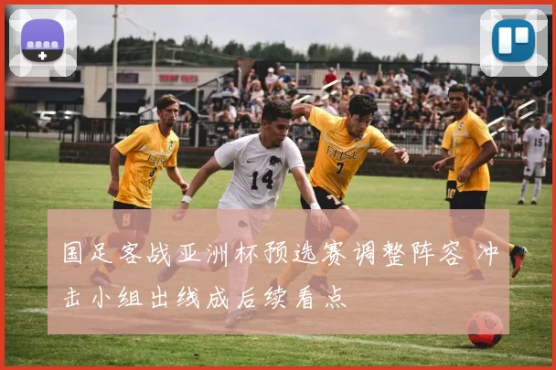 国足客战亚洲杯预选赛调整阵容 冲击小组出线成后续看点