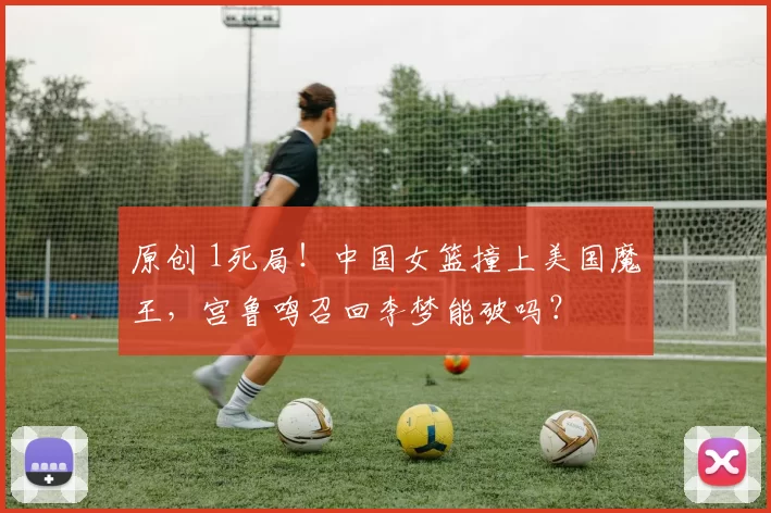 原创 1死局！中国女篮撞上美国魔王，宫鲁鸣召回李梦能破吗？