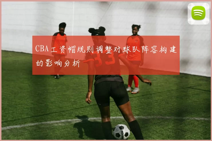 CBA工资帽规则调整对球队阵容构建的影响分析