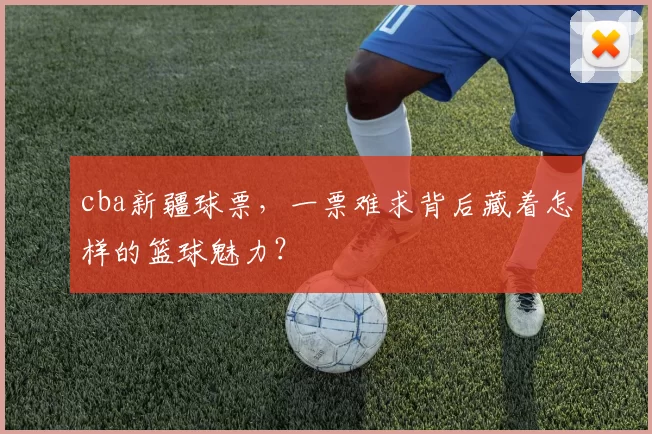 cba新疆球票，一票难求背后藏着怎样的篮球魅力？