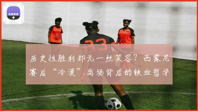 历史性胜利却无一丝笑容？西蒙尼赛后“冷漠”离场背后的铁血哲学
