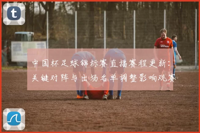中国杯足球锦标赛直播赛程更新：关键对阵与出场名单调整影响观赛安排