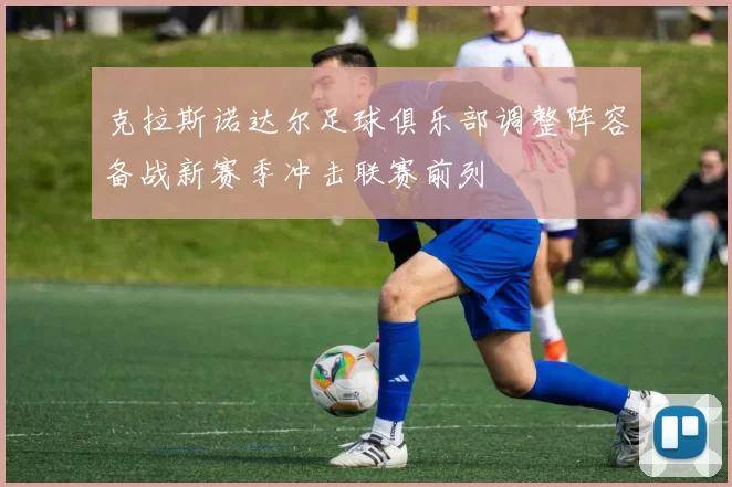 克拉斯诺达尔足球俱乐部调整阵容备战新赛季冲击联赛前列