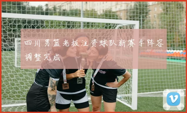 四川男篮老板注资球队新赛季阵容调整完成