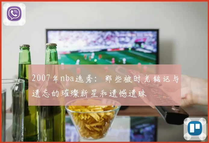 2007年nba选秀:那些被时光铭记与遗忘的璀璨新星和遗憾遗珠