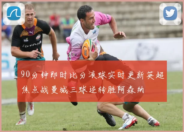 90分钟即时比分滚球实时更新英超焦点战曼城三球逆转胜阿森纳